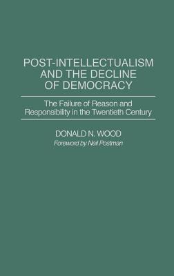 Post-Intellectualism and the Decline of Democracy: The Failure of Reason and Responsibility in the Twentieth Century - Wood, Donald