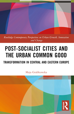 Post-socialist Cities and the Urban Common Good: Transformations in Central and Eastern Europe - Grabkowska, Maja