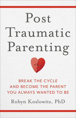Post-Traumatic Parenting: Break the Cycle and Become the Parent You Always Wanted to Be - Koslowitz, Robyn