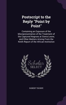 Postscript to the Reply "Point by Point": Containing an Exposure of the Misrepresentation of the Treatment of the Captured Negroes at Sierra Leone, and Other Matters Arising From the Ninth Report of the African Institution - Thorpe, Robert