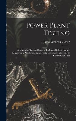 Power Plant Testing: A Manual of Testing Engines, Turbines, Boilers, Pumps, Refrigerating Machinery, Fans, Fuels, Lubricants, Materials of Construction, Etc - Moyer, James Ambrose