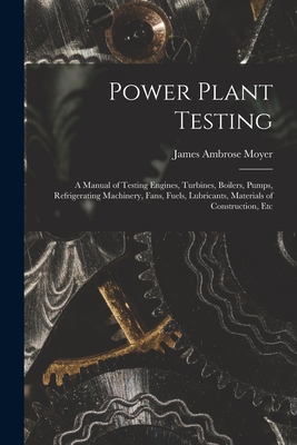 Power Plant Testing: A Manual of Testing Engines, Turbines, Boilers, Pumps, Refrigerating Machinery, Fans, Fuels, Lubricants, Materials of Construction, Etc - Moyer, James Ambrose