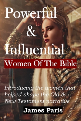 Powerful & Influential Women Of The Bible: Introducing The Women That Helped Shape The Old and New Testament Narrative - Paris, James