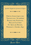 Prcis Analytique des Travaux de l'Acadmie Royale des Sciences, Belles-Lettres Et Arts de Rouen, Pendant l'Anne 1841 (Classic Reprint)