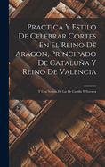 Practica y Estilo de Celebrar Cortes En El Reino de Aragon, Principado de Cataluna y Reino de Valencia: Y Una Noticia de Las de Castilla y Navarra