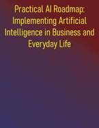 Practical AI Roadmap: Implementing Artificial Intelligence in Business and Everyday Life: A Step-by-Step Guide to Implementing Artificial Intelligence for Growth, Efficiency, and Innovation