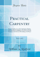 Practical Carpentry, Vol. 1 of 2: Being a Complete, Up-To-Date Explanation of Modern Carpentry and an Encyclopedia on the Modern Methods Used in the Erection of Buildings, from the Laying of the Foundation to the Delivery of the Building to the Painter