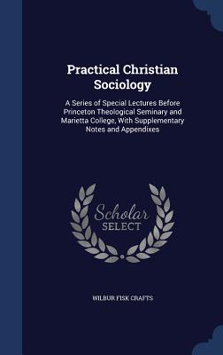 Practical Christian Sociology: A Series of Special Lectures Before Princeton Theological Seminary and Marietta College, With Supplementary Notes and Appendixes - Crafts, Wilbur Fisk