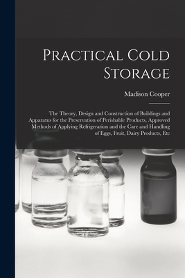 Practical Cold Storage: The Theory, Design and Construction of Buildings and Apparatus for the Preservation of Perishable Products, Approved Methods of Applying Refrigeration and the Care and Handling of Eggs, Fruit, Dairy Products, Etc - Cooper, Madison