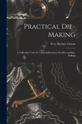 Practical Die-Making: A Collection From the Latest Information On Dies and Die-Making - Colvin, Fred Herbert