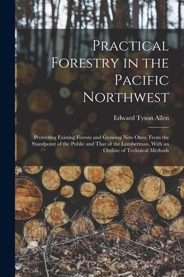 Practical Forestry in the Pacific Northwest; Protecting Existing Forests and Growing new Ones, From the Standpoint of the Public and That of the Lumberman, With an Outline of Technical Methods - Allen, Edward Tyson