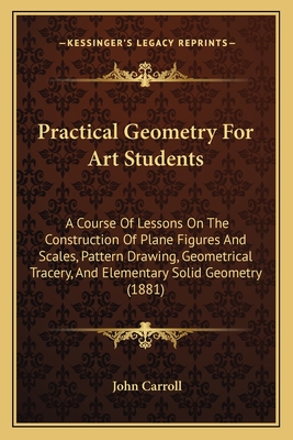 Practical Geometry For Art Students: A Course Of Lessons On The Construction Of Plane Figures And Scales, Pattern Drawing, Geometrical Tracery, And Elementary Solid Geometry (1881) - Carroll, John