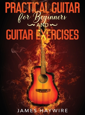 Practical Guitar For Beginners And Guitar Exercises: How To Teach Yourself To Play Your First Songs in 7 Days or Less Including 70+ Tips and Exercises To Accelerate Your Learning - Haywire, James