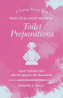 Practical Hand-Book of Toilet Preparations and their Uses also Recipes for the Household - Begy, Joseph A