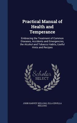 Practical Manual of Health and Temperance: Embracing the Treatment of Common Diseases, Accidents and Emergencies, the Alcohol and Tobacco Habits, Useful Hints and Recipes - Kellogg, John Harvey, and Kellogg, Ella Ervilla