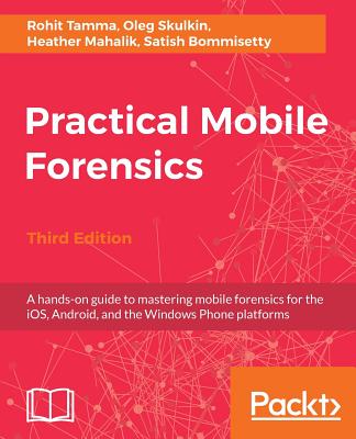 Practical Mobile Forensics,: A hands-on guide to mastering mobile forensics for the iOS, Android, and the Windows Phone platforms, 3rd Edition - Mahalik, Heather, and Bommisetty, Satish, and Skulkin, Oleg