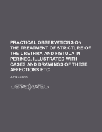 Practical Observations on the Treatment of Stricture of the Urethra and Fistula in Perineo, Illustrated with Cases and Drawings of These Affections Etc