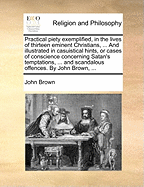 Practical Piety Exemplified, in the Lives of Thirteen Eminent Christians, ... and Illustrated in Casuistical Hints, or Cases of Conscience Concerning Satan's Temptations, ... and Scandalous Offences. by John Brown, ...