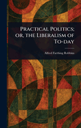 Practical Politics; Or, the Liberalism of To-Day