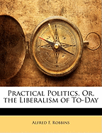 Practical Politics, Or, the Liberalism of To-Day