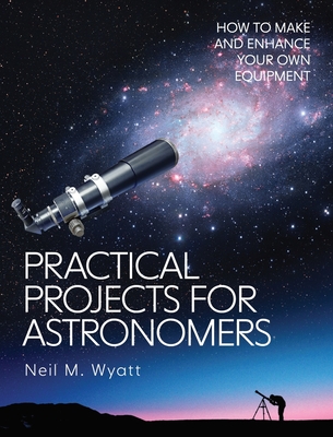 Practical Projects for Astronomers: How to Make and Enhance your own Equipment - Wyatt, Neil