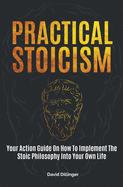 Practical Stoicism: Your Action Guide On How To Implement The Stoic Philosophy Into Your Own Life