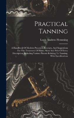 Practical Tanning: A Handbook Of Modern Processes, Receipts, And Suggestions For The Treatment Of Hides, Skins And Pelts Of Every Description, Including Various Patents Relating To Tanning, With Specifications - Flemming, Louis Andrew