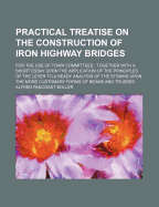 Practical Treatise on the Construction of Iron Highway Bridges: For the Use of Town Committees; Together with a Short Essay Upon the Application of the Principles of the Lever to a Ready Analysis of the Strains Upon the More Customary Forms of Beams and