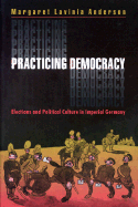 Practicing Democracy: Elections and Political Culture in Imperial Germany