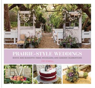 Prairie Style Weddings: Rustic and Romantic Farm, Woodland, and Garden Celebrations - O'Neill, Fifi