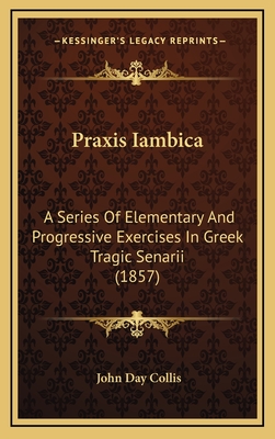 Praxis Iambica: A Series of Elementary and Progressive Exercises in Greek Tragic Senarii (1857) - Collis, John Day