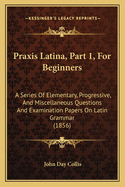 Praxis Latina, Part 1, For Beginners: A Series Of Elementary, Progressive, And Miscellaneous Questions And Examination Papers On Latin Grammar (1856)