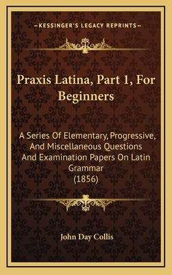 Praxis Latina, Part 1, for Beginners: A Series of Elementary, Progressive, and Miscellaneous Questions and Examination Papers on Latin Grammar (1856) - Collis, John Day