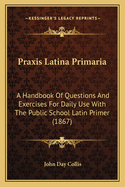 Praxis Latina Primaria: A Handbook of Questions and Exercises for Daily Use with the Public School Latin Primer (1867)