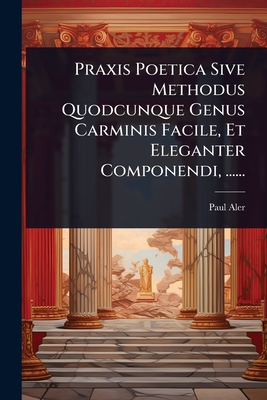 Praxis Poetica Sive Methodus Quodcunque Genus Carminis Facile, Et Eleganter Componendi, ...... - Aler, Paul