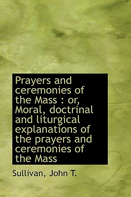 Prayers and Ceremonies of the Mass: Or, Moral, Doctrinal and Liturgical Explanations of the Prayers - Sullivan, John T