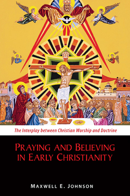 Praying and Believing in Early Christianity: The Interplay Between Christian Worship and Doctrine - Johnson, Maxwell E, Ph.D.