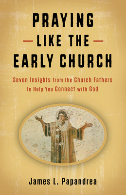 Praying Like the Early Church: Seven Insights from the Church Fathers to Help You Connect with God - Papandrea, James L