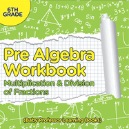 Pre Algebra Workbook 6th Grade: Multiplication & Division of Fractions (Baby Professor Learning Books)