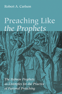 Preaching Like the Prophets: The Hebrew Prophets as Examples for the Practice of Pastoral Preaching - Carlson, Robert A