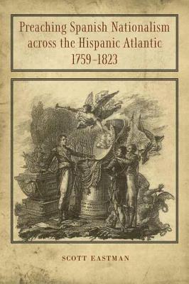 Preaching Spanish Nationalism Across the Hispanic Atlantic, 1759-1823 - Eastman, Scott