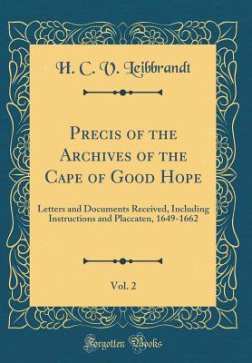 Precis of the Archives of the Cape of Good Hope, Vol. 2: Letters and Documents Received, Including Instructions and Placcaten, 1649-1662 (Classic Reprint) - Leibbrandt, H C V