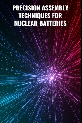 Precision Assembly Techniques for Nuclear Batteries: From Component Integration to Final Module Testing: Advanced Assembly, Simulation, and Testing Protocols with Comprehensive Python Code for Nuclear Battery Systems - Arden, Cedric