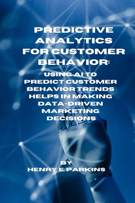 Predictive Analytics for Customer Behavior: Using AI to Predict Customer Behavior Trends Helps in Making Data-Driven Marketing Decisions - Parkins, Henry E