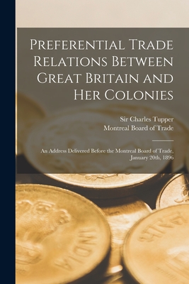 Preferential Trade Relations Between Great Britain and Her Colonies [microform]: an Address Delivered Before the Montreal Board of Trade, January 20th, 1896 - Tupper, Charles, Sir (Creator), and Montreal Board of Trade (Creator)