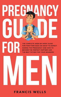 Pregnancy Guide for Men: The Complete Week-By-Week Guide for First-time Dads on What to Expect During the Pregnancy and How to Become the Perfect Partner and The Best Father for Your Newborn - Wells, Francis