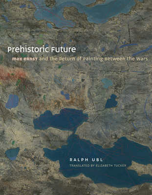 Prehistoric Future: Max Ernst and the Return of Painting between the Wars - Ubl, Ralph, and Tucker, Elizabeth (Translated by)