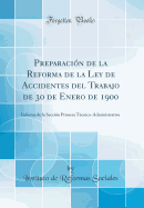 Preparaci?n de la Reforma de la Ley de Accidentes del Trabajo de 30 de Enero de 1900: Informe de la Secci?n Primera T?cnico-Administrativa (Classic Reprint)