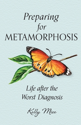 Preparing for Metamorphosis: Life after the Worst Diagnosis - Mize, Kelly