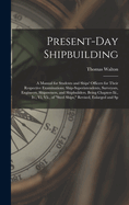 Present-Day Shipbuilding: A Manual for Students and Ships' Officers for Their Respective Examinations; Ship-Superintendents, Surveyors, Engineers, Shipowners, and Shipbuilders. Being Chapters Iii., Iv., Vi, Vii., of "Steel Ships," Revised, Enlarged and Sp